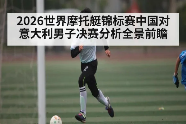 2026世界摩托艇锦标赛中国对意大利男子决赛分析全景前瞻